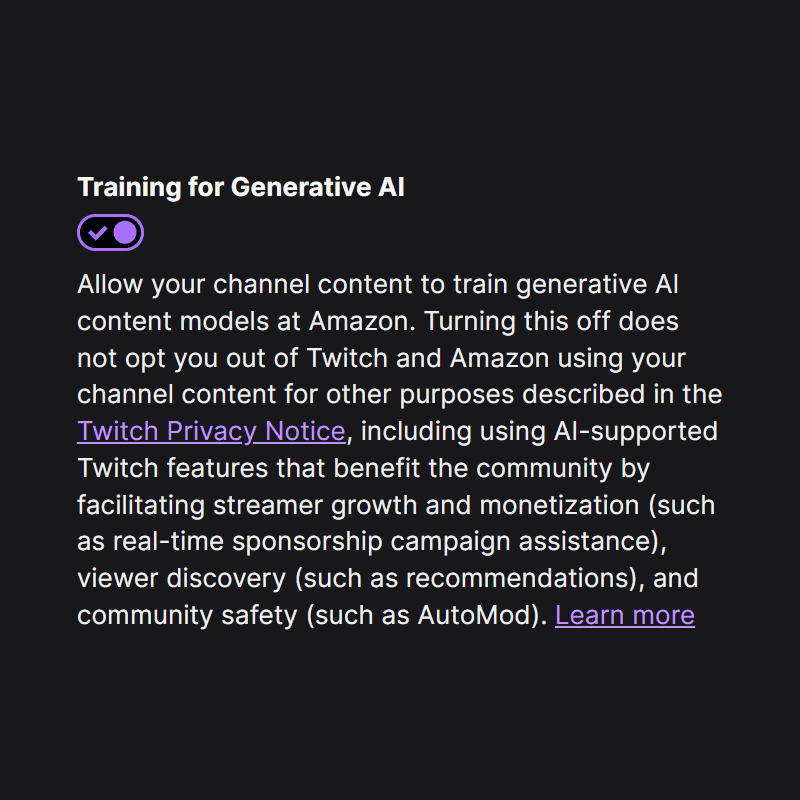 Training for Generative AI

Allow your channel content to train generative AI content models at Amazon. Turning this off does not opt you out of Twitch and Amazon using your channel content for other purposes described in the Twitch Privacy Notice, including using AI-supported Twitch features that benefit the community by facilitating streamer growth and monetization (such as real-time sponsorship campaign assistance), viewer discovery (such as recommendations), and community safety (such as AutoMod). Learn more